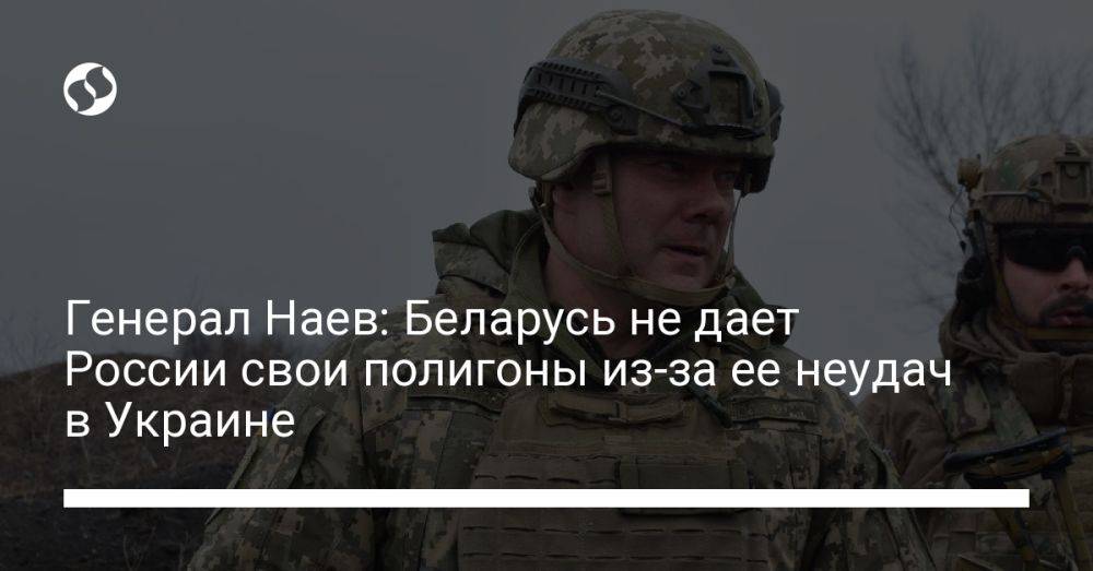 Генерал Наев: Беларусь не дает России свои полигоны из-за ее неудач в Украине