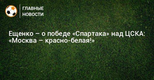 Ещенко – о победе «Спартака» над ЦСКА: «Москва – красно-белая!»