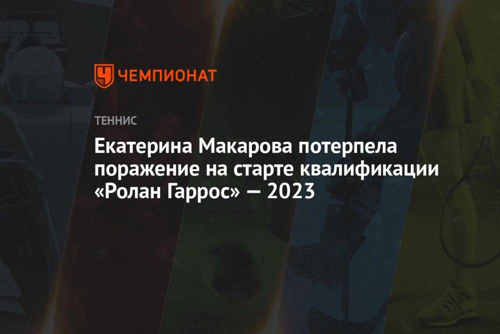 Екатерина Макарова потерпела поражение на старте квалификации «Ролан Гаррос» — 2023
