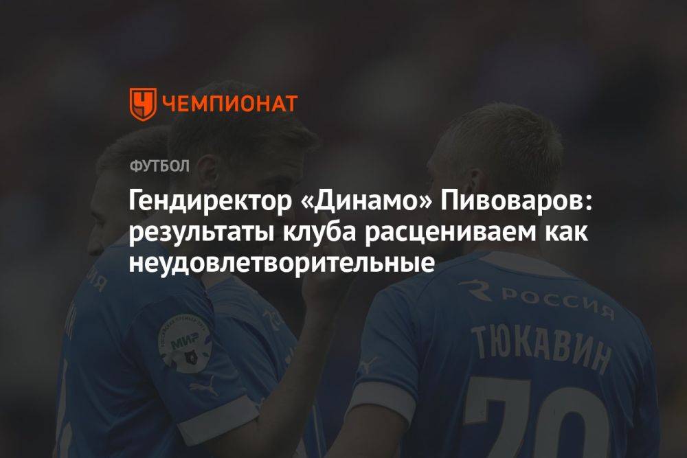 Гендиректор «Динамо» Пивоваров: результаты клуба расцениваем как неудовлетворительные