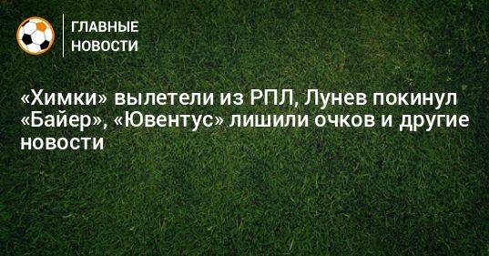 «Химки» вылетели из РПЛ, Лунев покинул «Байер», «Ювентус» лишили очков и другие новости