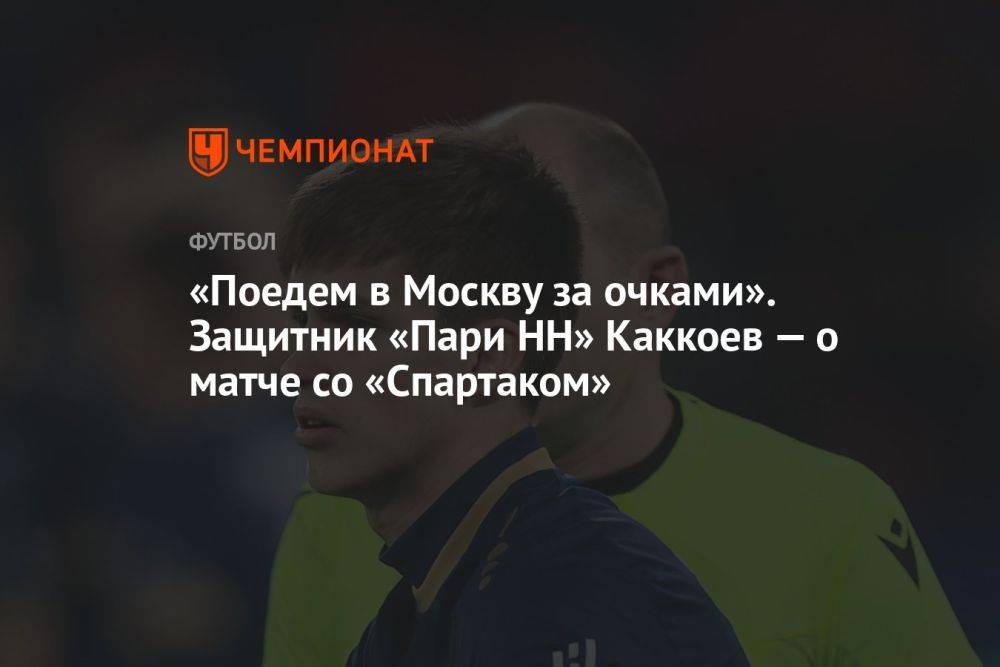 «Поедем в Москву за очками». Защитник «Пари НН» Каккоев — о матче со «Спартаком»