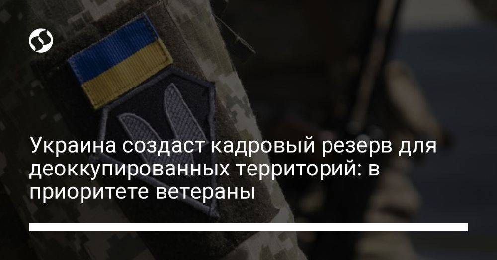 Украина создаст кадровый резерв для деоккупированных территорий: в приоритете ветераны