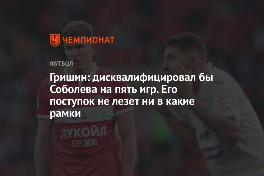 Гришин: дисквалифицировал бы Соболева на пять игр. Его поступок не лезет ни в какие рамки