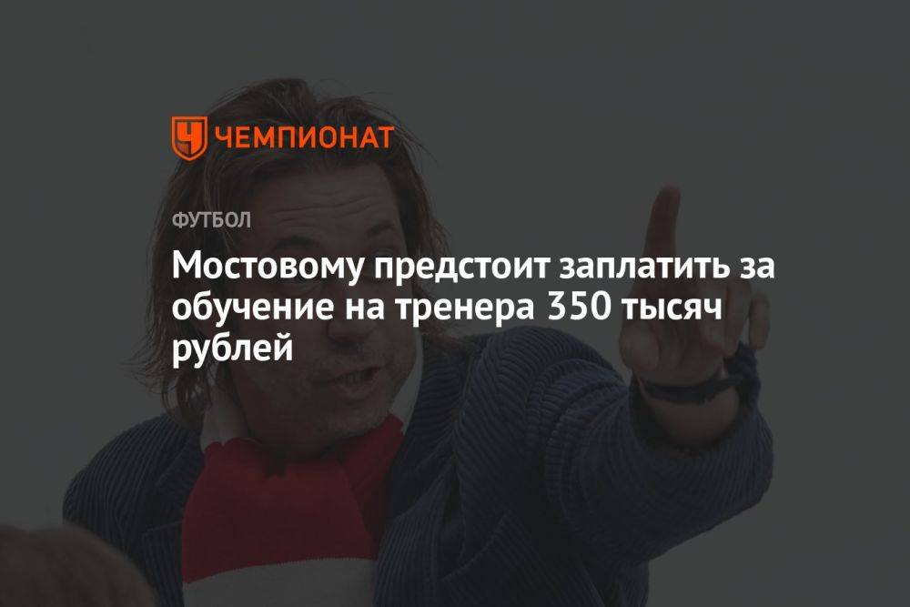 Мостовому предстоит заплатить за обучение на тренера 350 тысяч рублей