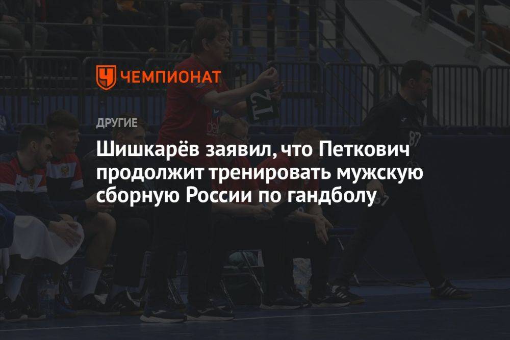 Шишкарёв заявил, что Петкович продолжит тренировать мужскую сборную России по гандболу