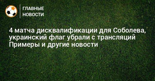 4 матча дисквалификации для Соболева, украинский флаг убрали с трансляций Примеры и другие новости