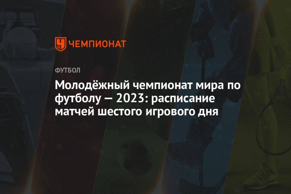 Молодёжный чемпионат мира по футболу — 2023: расписание матчей шестого игрового дня