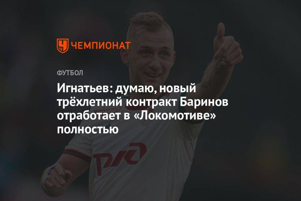 Игнатьев: думаю, новый трёхлетний контракт Баринов отработает в «Локомотиве» полностью