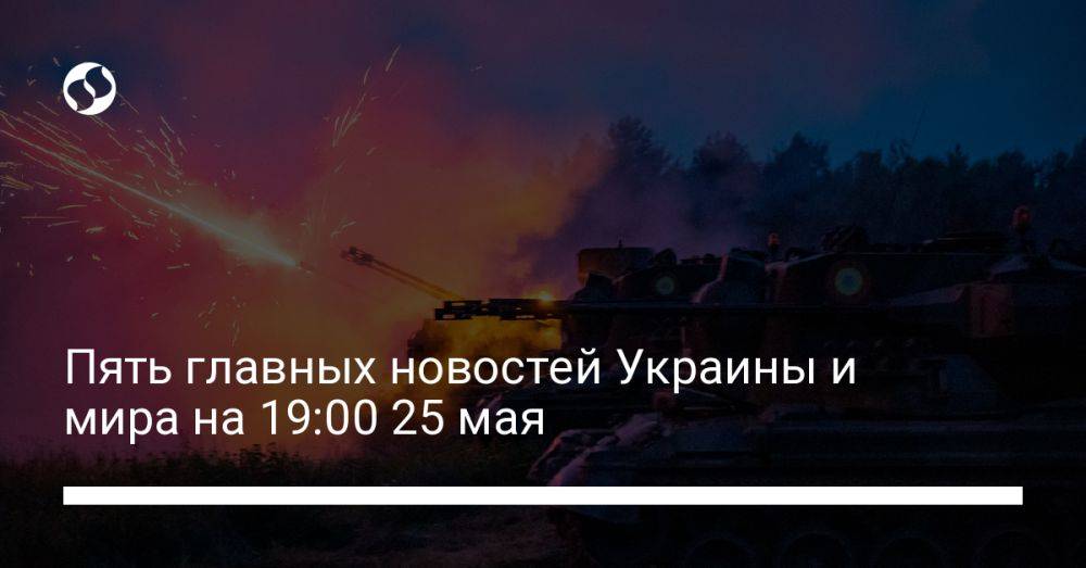 Пять главных новостей Украины и мира на 19:00 25 мая
