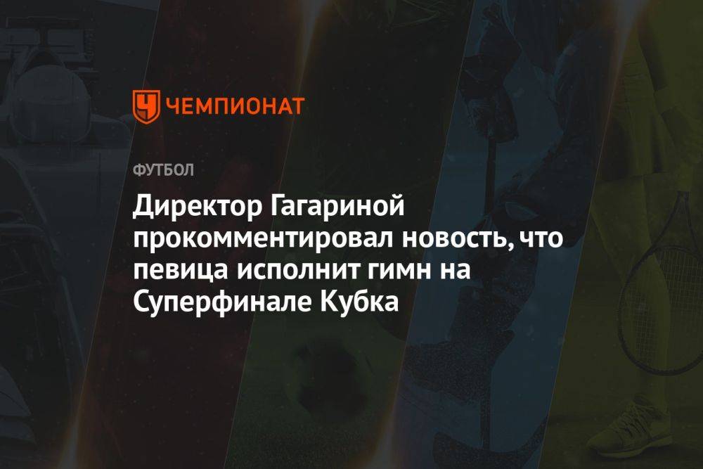 Директор Гагариной прокомментировал новость, что певица исполнит гимн на Суперфинале Кубка