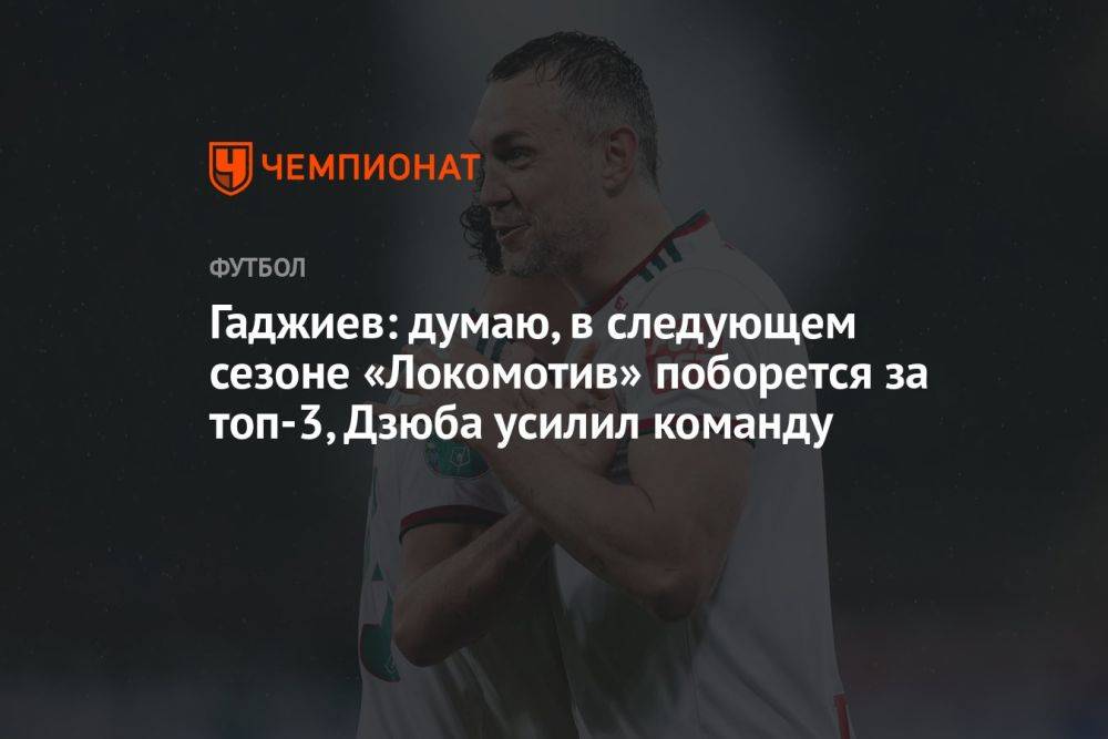 Гаджиев: думаю, в следующем сезоне «Локомотив» поборется за топ-3, Дзюба усилил команду