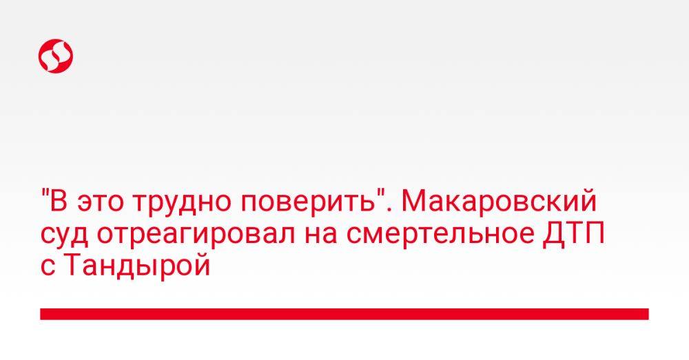 "В это трудно поверить". Макаровский суд отреагировал на смертельное ДТП с Тандырой