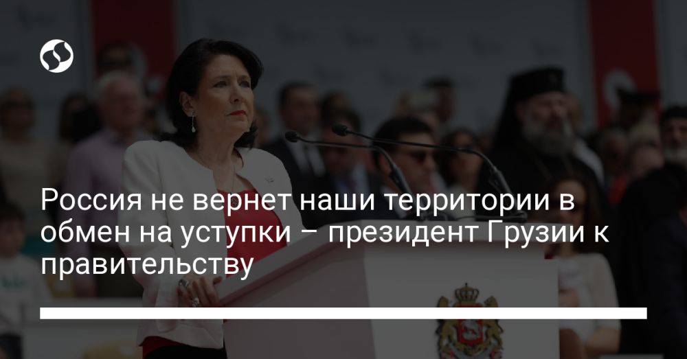 Россия не вернет наши территории в обмен на уступки – президент Грузии к правительству