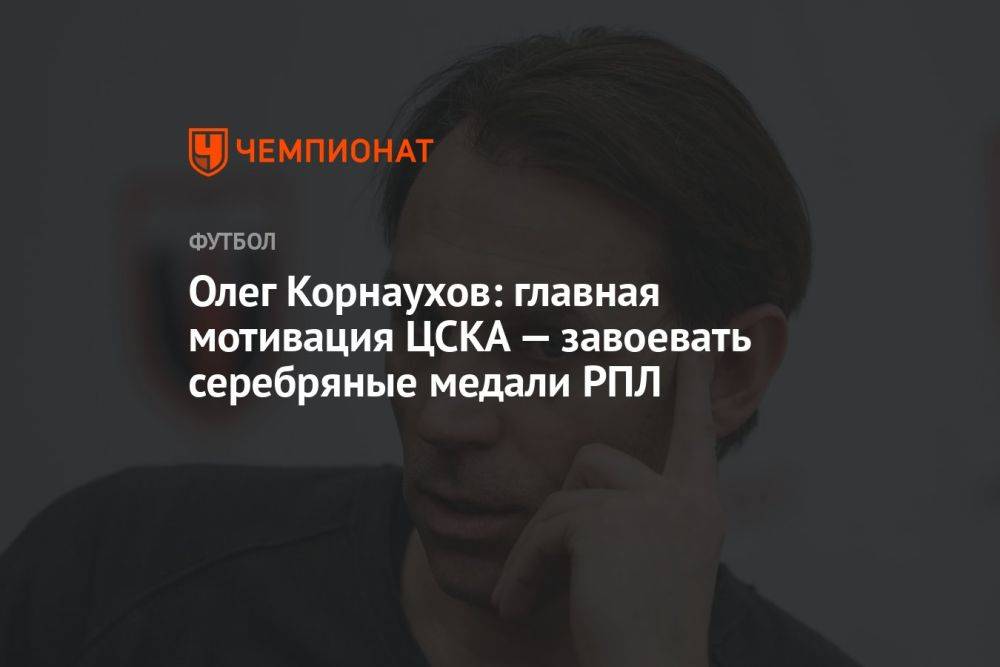 Олег Корнаухов: главная мотивация ЦСКА — завоевать серебряные медали РПЛ