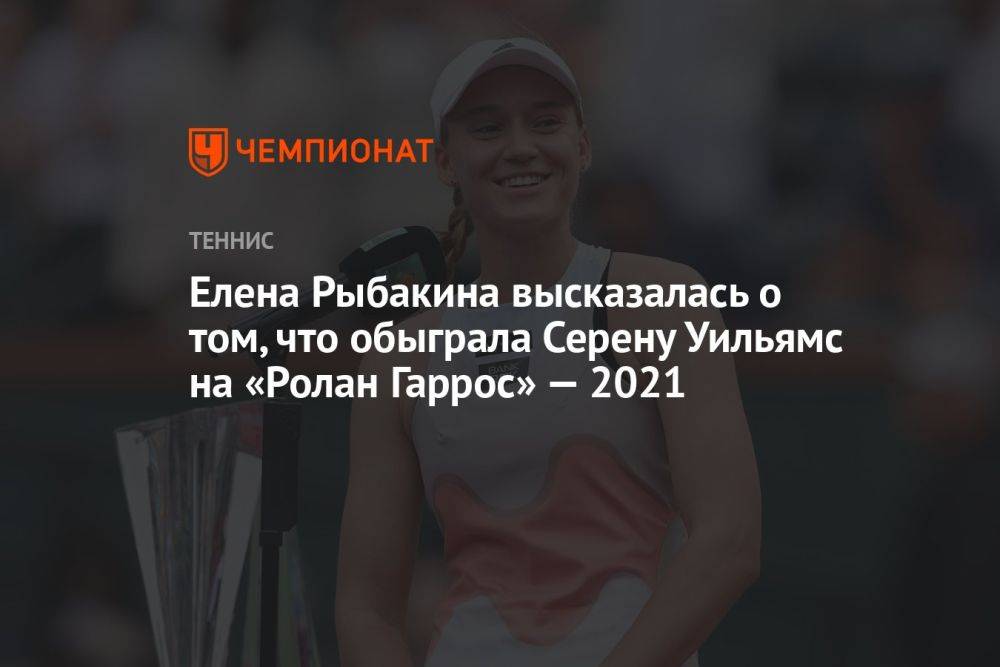 Елена Рыбакина высказалась о том, что обыграла Серену Уильямс на «Ролан Гаррос» — 2021