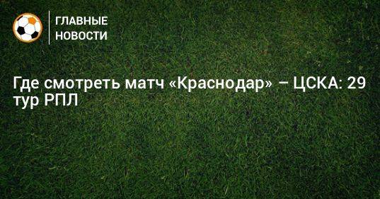 Где смотреть матч «Краснодар» – ЦСКА: 29 тур РПЛ