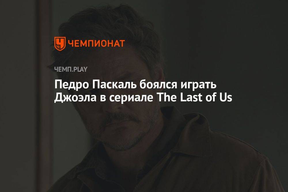 Педро Паскаль боялся играть Джоэла в сериале The Last of Us