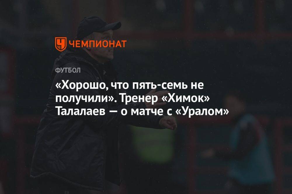 «Хорошо, что пять-семь не получили». Тренер «Химок» Талалаев — о матче с «Уралом»