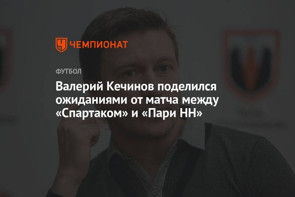 Валерий Кечинов поделился ожиданиями от матча между «Спартаком» и «Пари НН»