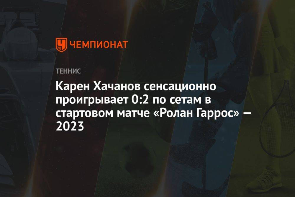 Карен Хачанов сенсационно проигрывает 0:2 по сетам в стартовом матче «Ролан Гаррос» — 2023