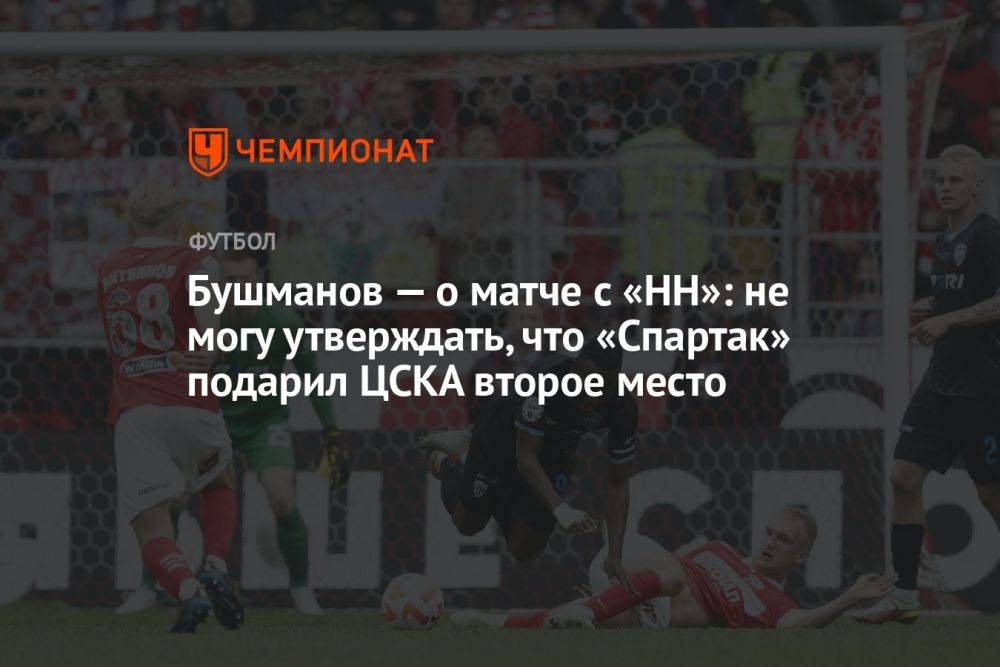 Бушманов — о матче с «НН»: не могу утверждать, что «Спартак» подарил ЦСКА второе место