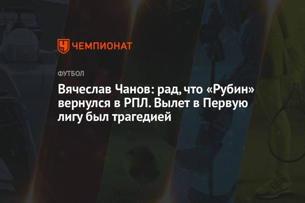 Вячеслав Чанов: рад, что «Рубин» вернулся в РПЛ. Вылет в Первую лигу был трагедией