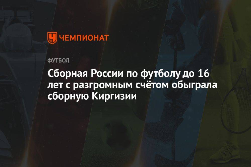 Сборная России по футболу до 16 лет с разгромным счётом обыграла сборную Киргизии