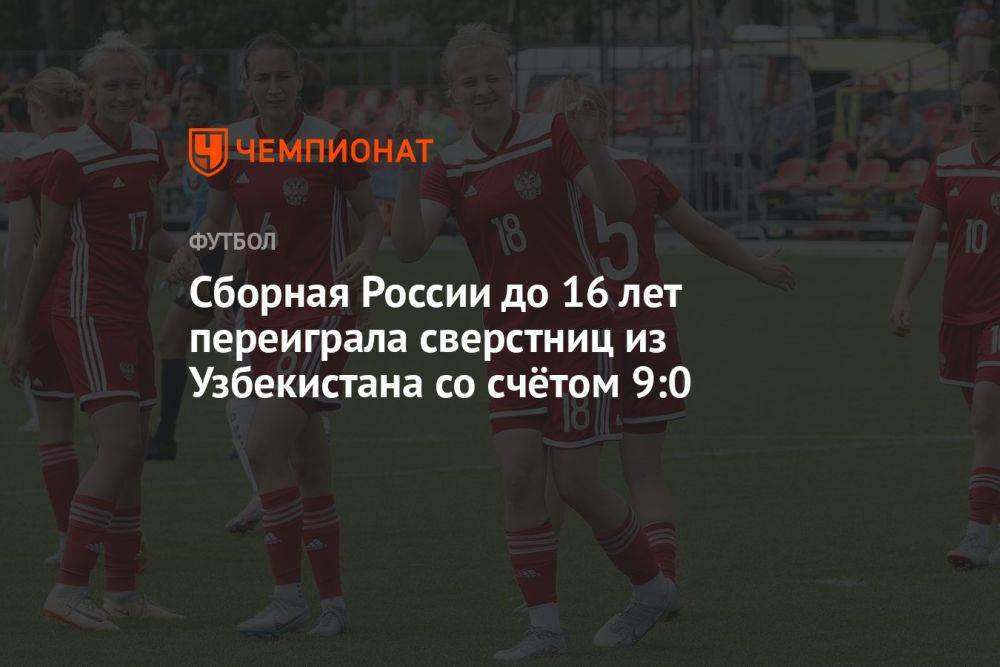 Сборная России до 16 лет переиграла сверстниц из Узбекистана со счётом 9:0