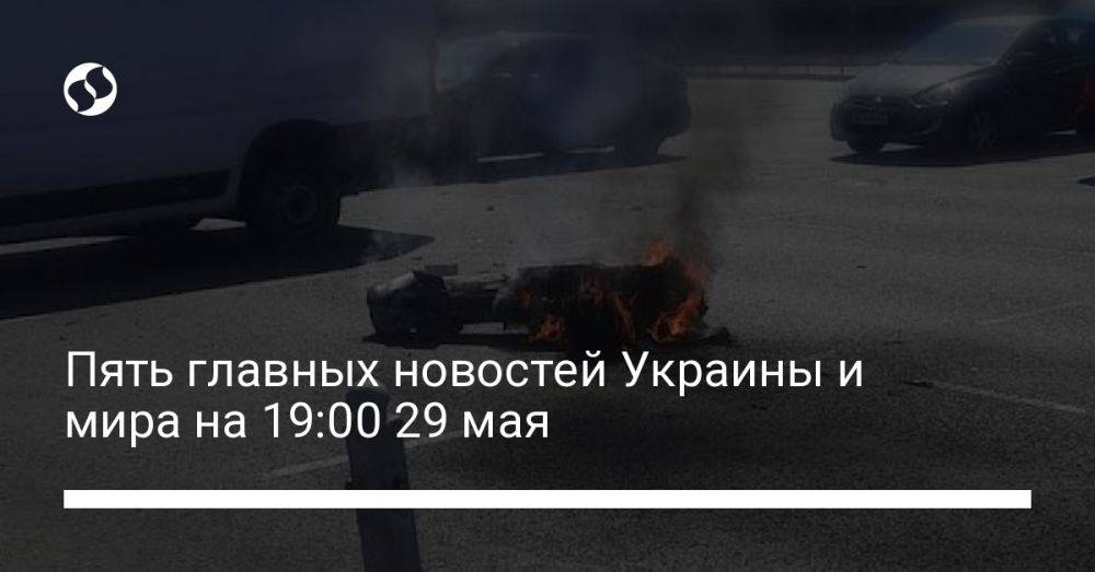 Пять главных новостей Украины и мира на 19:00 29 мая