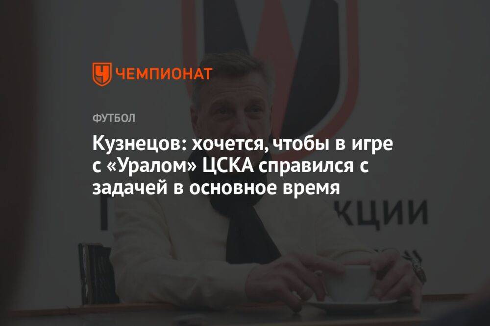 Кузнецов: хочется, чтобы в игре с «Уралом» ЦСКА справился с задачей в основное время