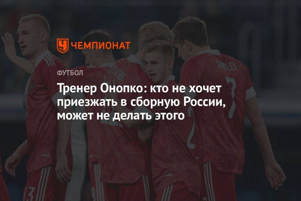 Тренер Онопко: кто не хочет приезжать в сборную России, может не делать этого