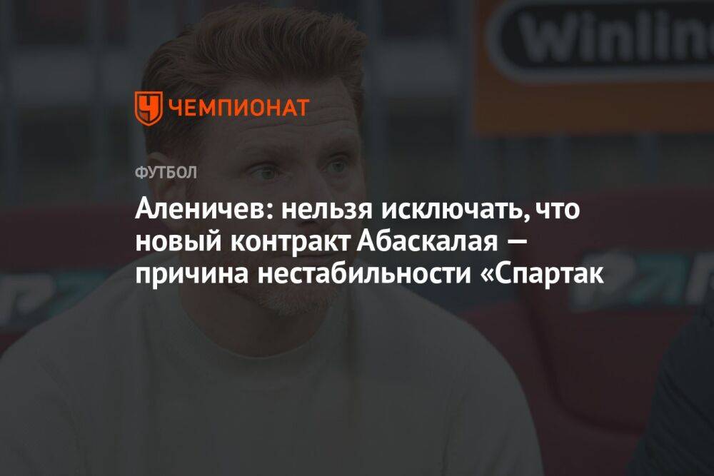 Аленичев: нельзя исключать, что новый контракт Абаскалая — причина нестабильности «Спартак
