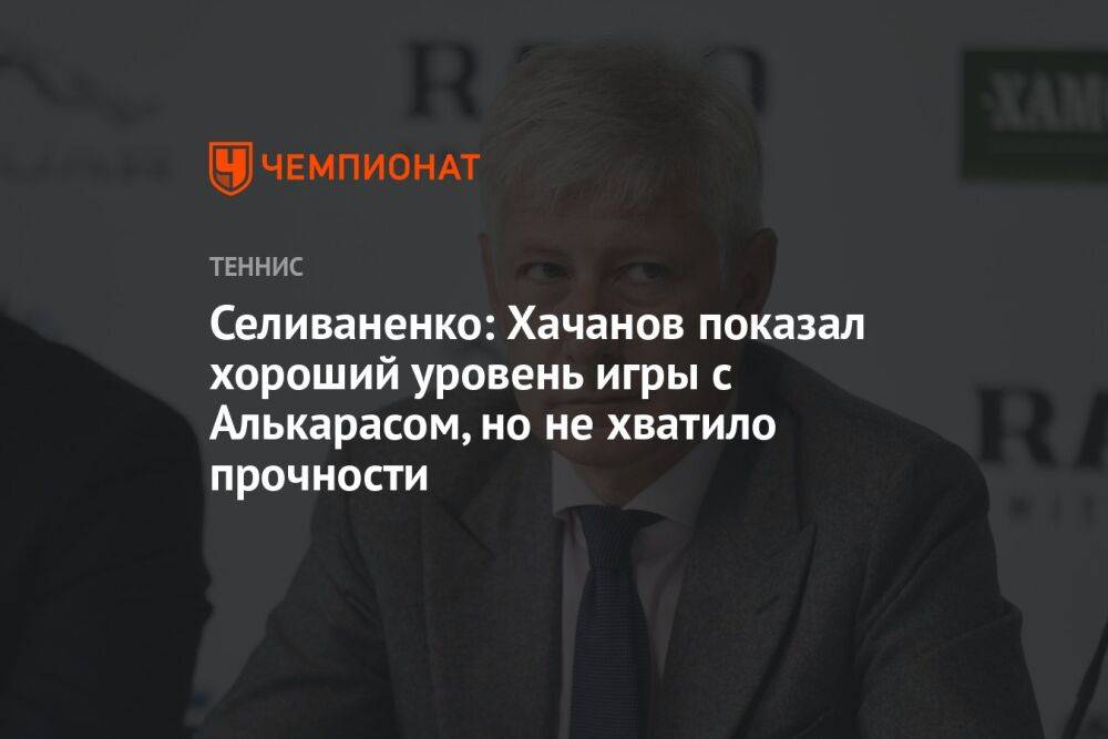 Селиваненко: Хачанов показал хороший уровень игры с Алькарасом, но не хватило прочности