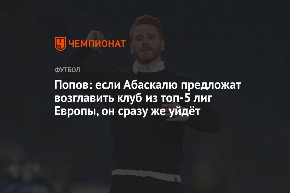 Попов: если Абаскалю предложат возглавить клуб из топ-5 лиг Европы, он сразу же уйдёт