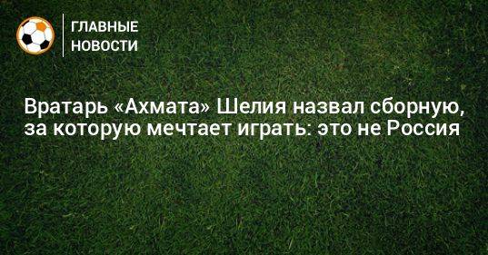 Вратарь «Ахмата» Шелия назвал сборную, за которую мечтает играть: это не Россия