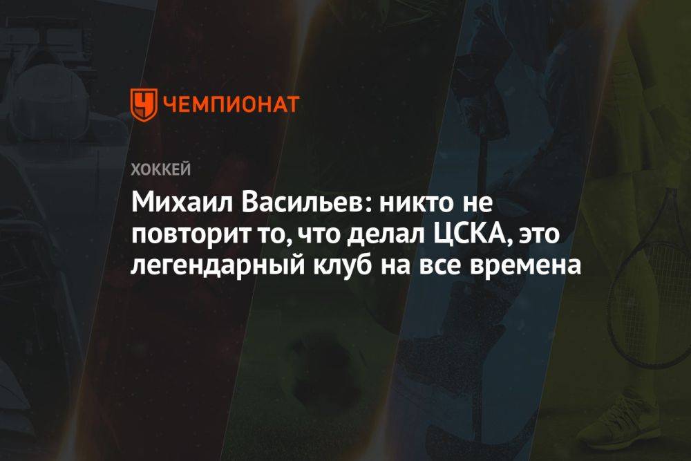 Михаил Васильев: никто не повторит то, что делал ЦСКА, это легендарный клуб на все времена