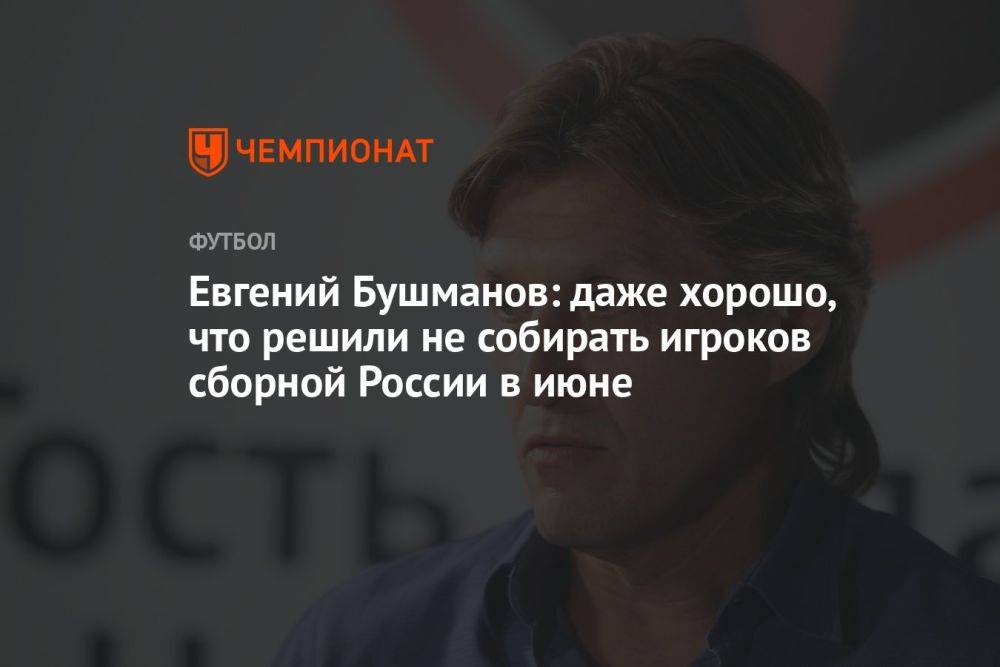 Евгений Бушманов: даже хорошо, что решили не собирать игроков сборной России в июне