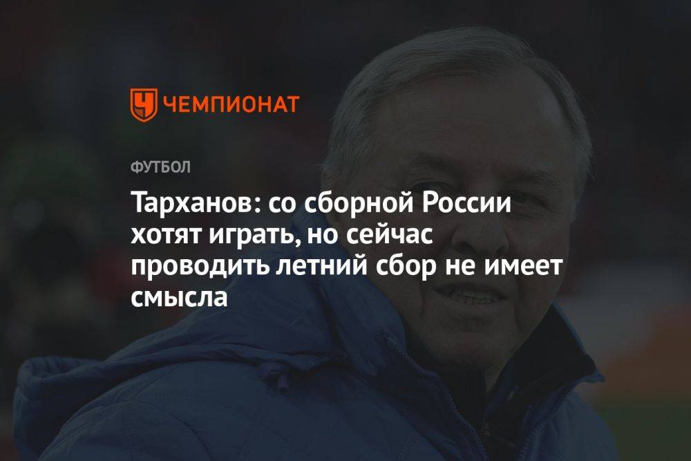 Тарханов: со сборной России хотят играть, но сейчас проводить летний сбор не имеет смысла