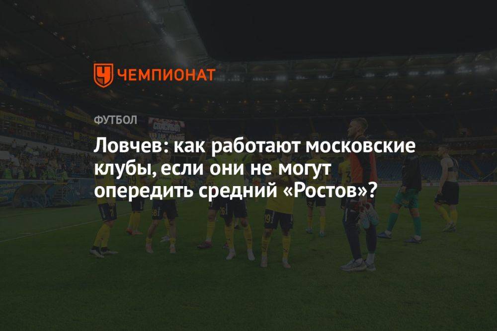 Ловчев: как работают московские клубы, если они не могут опередить средний «Ростов»?
