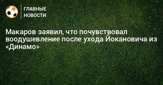 Макаров заявил, что почувствовал воодушевление после ухода Йокановича из «Динамо»