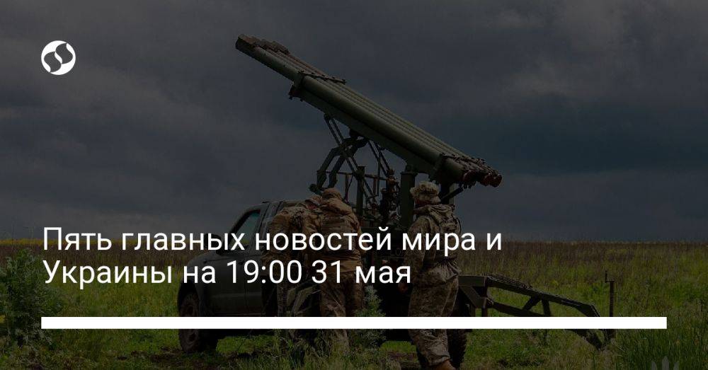 Пять главных новостей мира и Украины на 19:00 31 мая