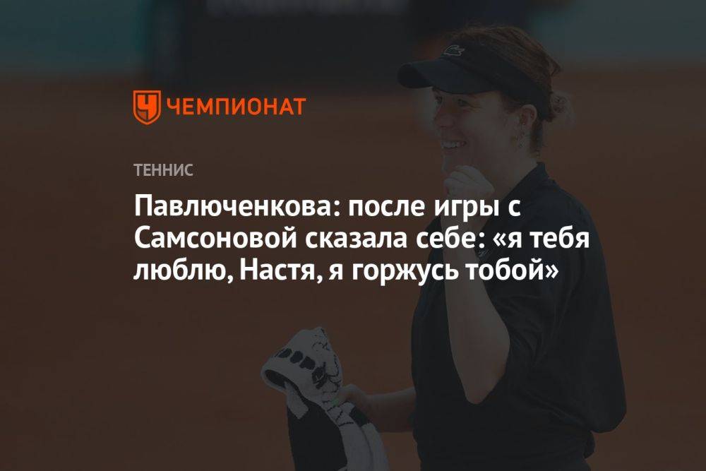 Павлюченкова: после игры с Самсоновой сказала себе: «Я тебя люблю, Настя, я горжусь тобой»