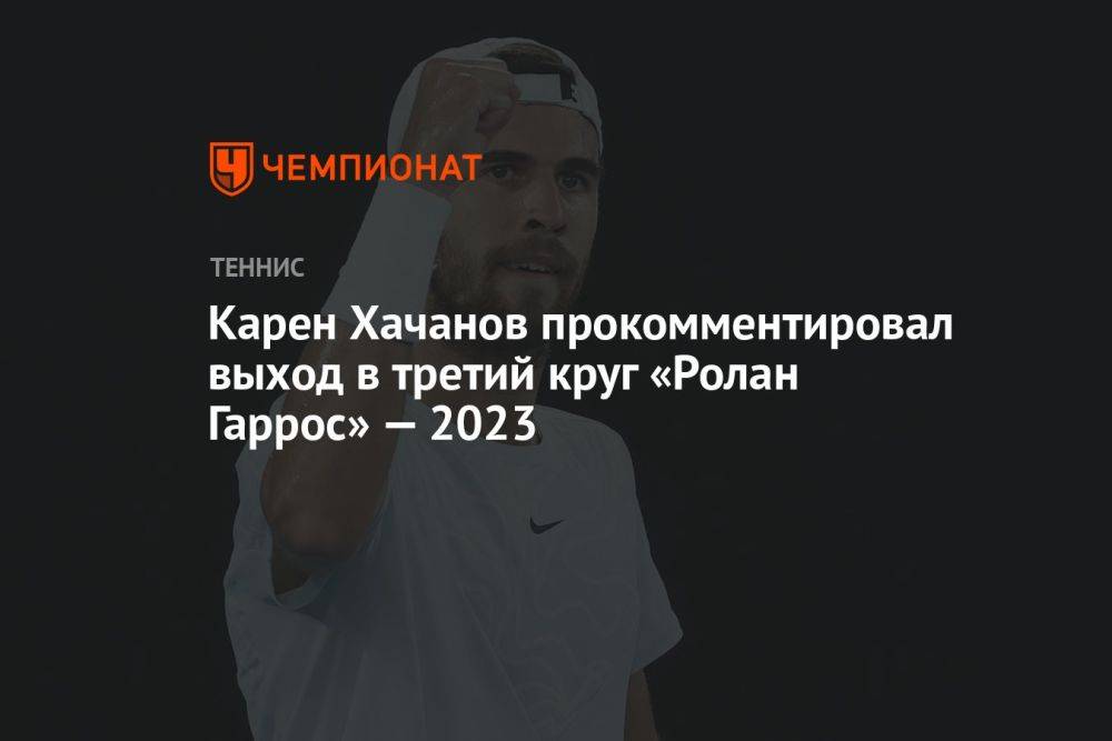Карен Хачанов прокомментировал выход в третий круг «Ролан Гаррос» — 2023