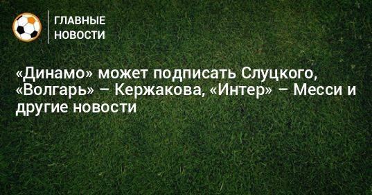 «Динамо» может подписать Слуцкого, «Волгарь» – Кержакова, «Интер» – Месси и другие новости