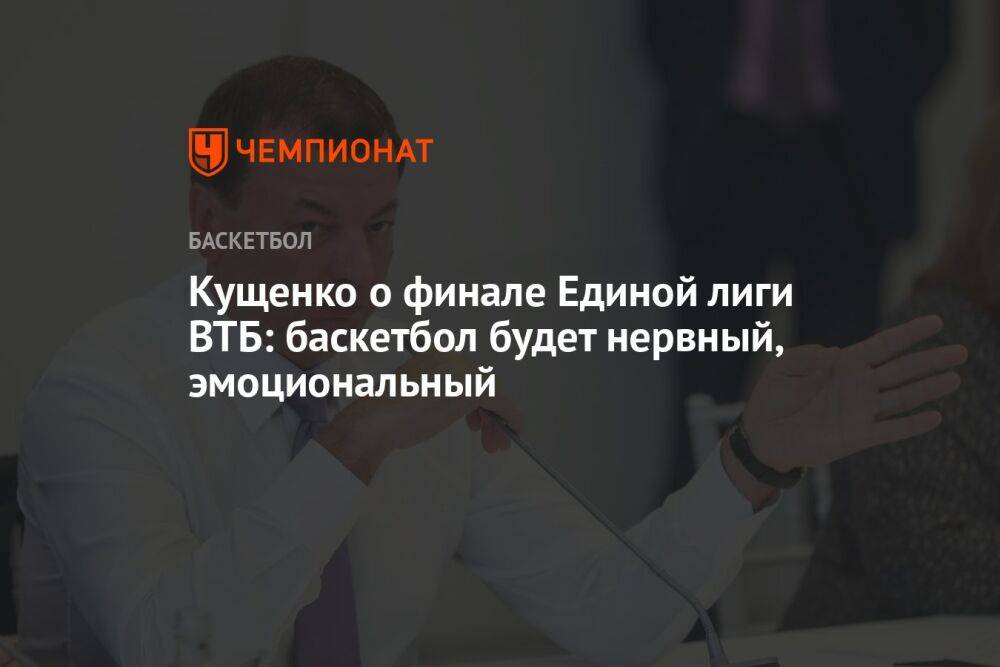 Кущенко о финале Единой лиги ВТБ: баскетбол будет нервный, эмоциональный