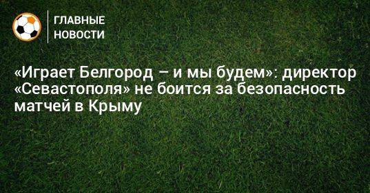 «Играет Белгород – и мы будем»: директор «Севастополя» не боится за безопасность матчей в Крыму