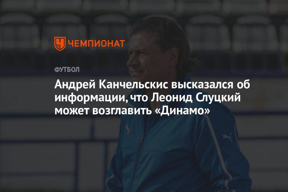 Андрей Канчельскис высказался об информации, что Леонид Слуцкий может возглавить «Динамо»