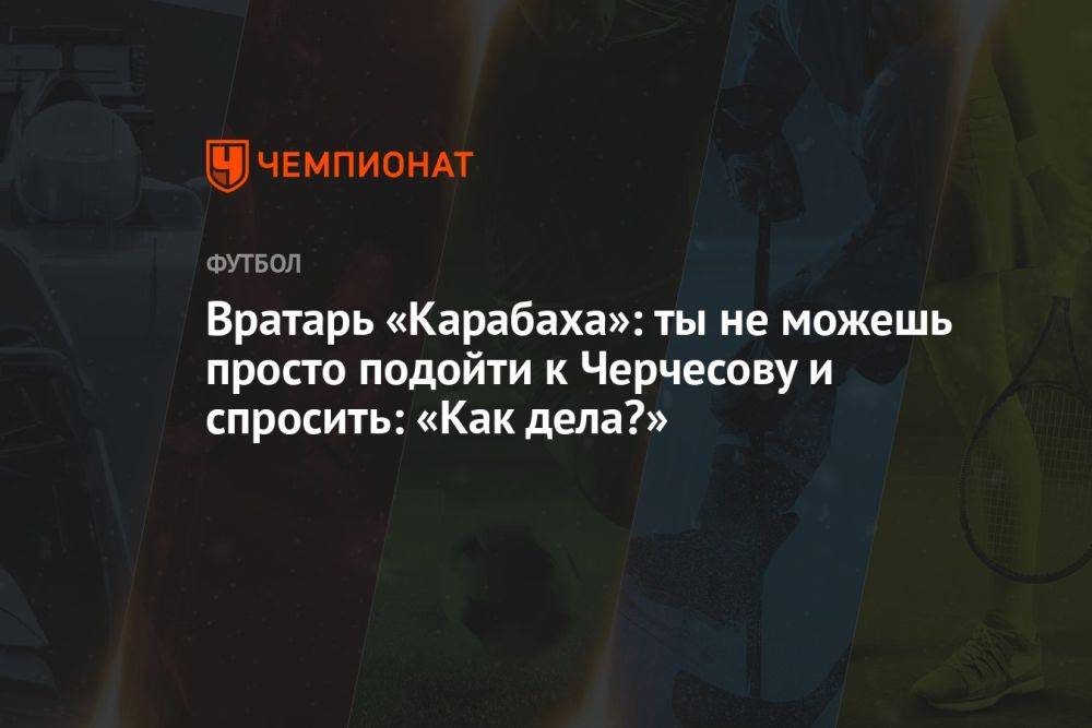 Вратарь «Карабаха»: ты не можешь просто подойти к Черчесову и спросить: «Как дела?»