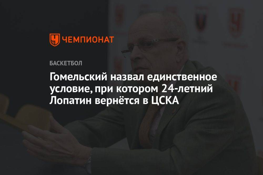 Гомельский назвал единственное условие, при котором 24-летний Лопатин вернётся в ЦСКА